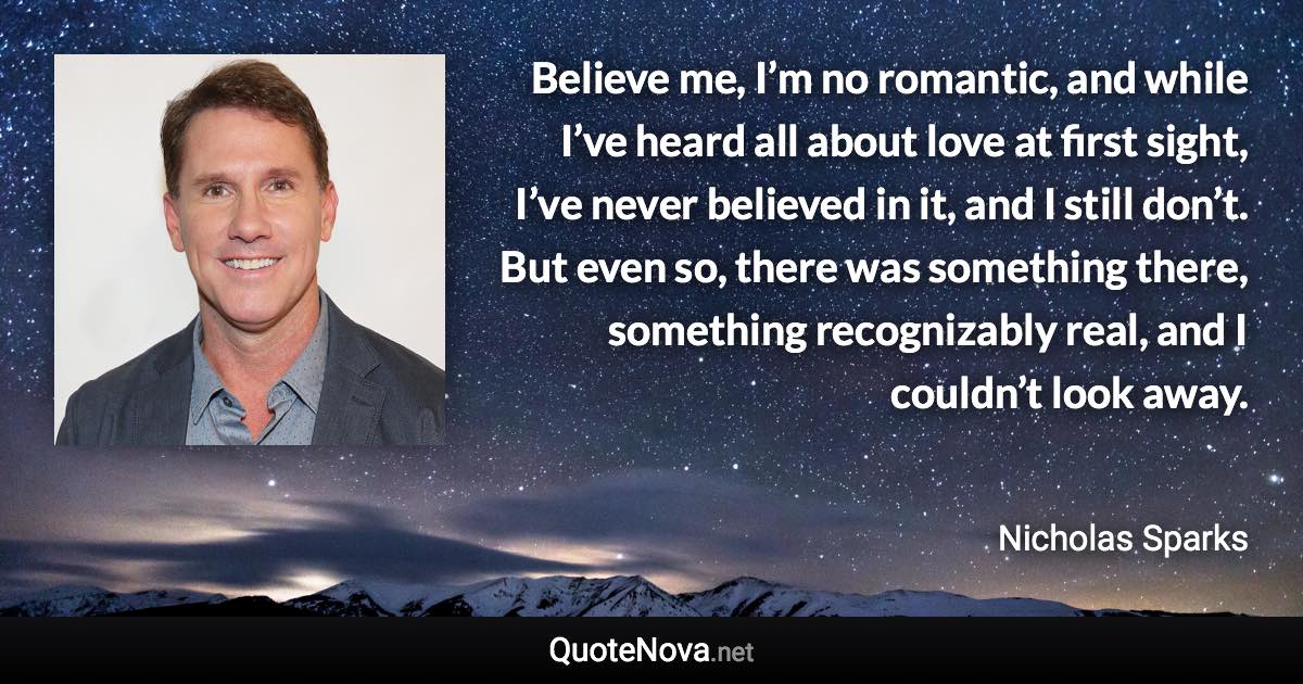 Believe me, I’m no romantic, and while I’ve heard all about love at first sight, I’ve never believed in it, and I still don’t. But even so, there was something there, something recognizably real, and I couldn’t look away. - Nicholas Sparks quote