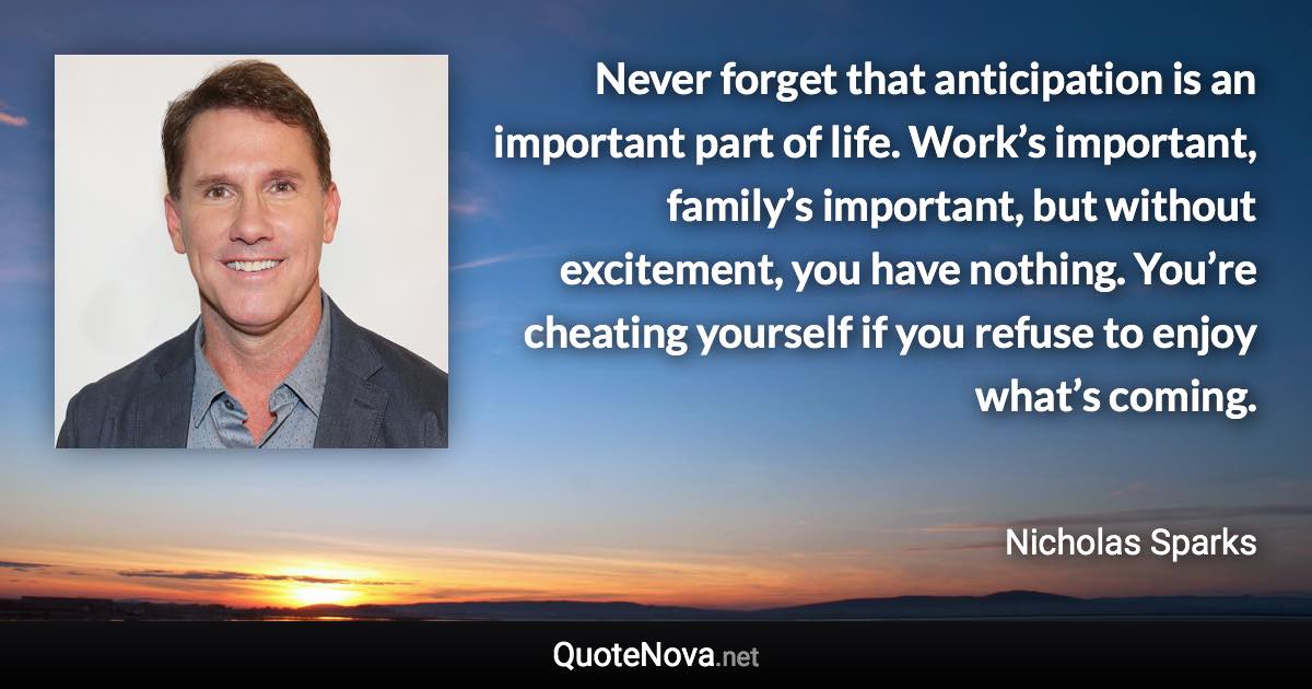 Never forget that anticipation is an important part of life. Work’s important, family’s important, but without excitement, you have nothing. You’re cheating yourself if you refuse to enjoy what’s coming. - Nicholas Sparks quote