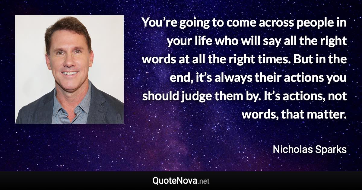 You’re going to come across people in your life who will say all the right words at all the right times. But in the end, it’s always their actions you should judge them by. It’s actions, not words, that matter. - Nicholas Sparks quote