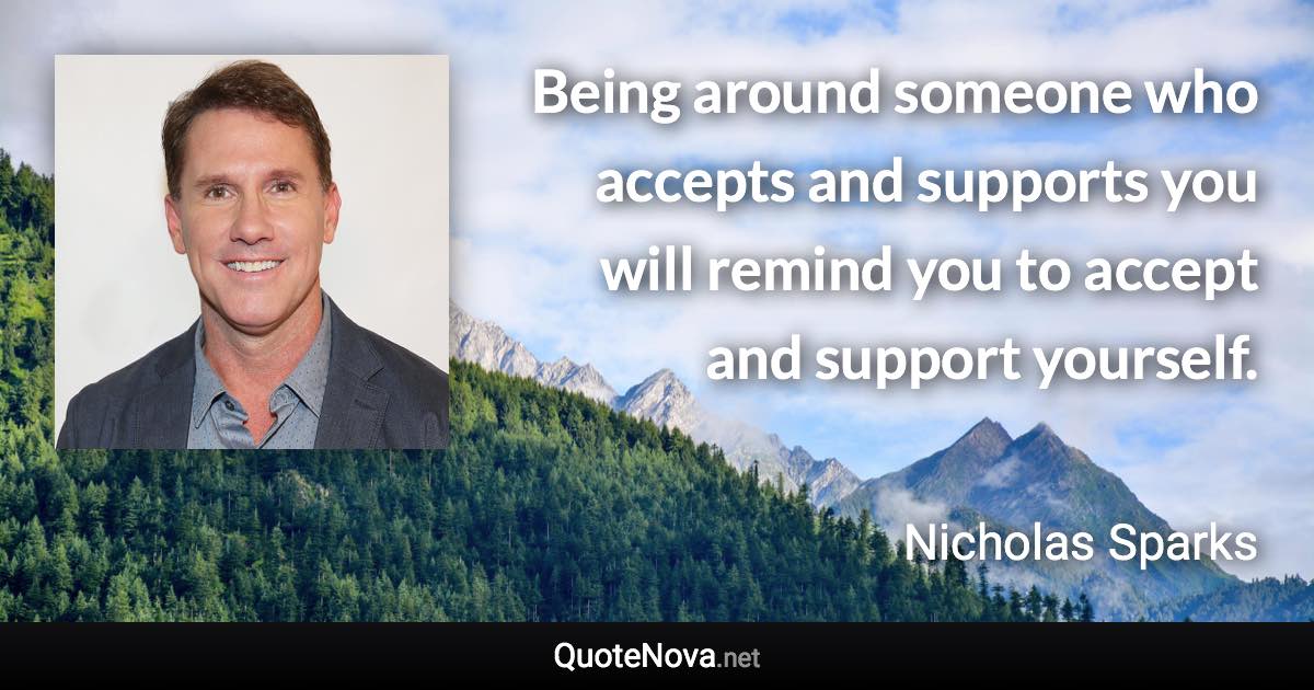 Being around someone who accepts and supports you will remind you to accept and support yourself. - Nicholas Sparks quote