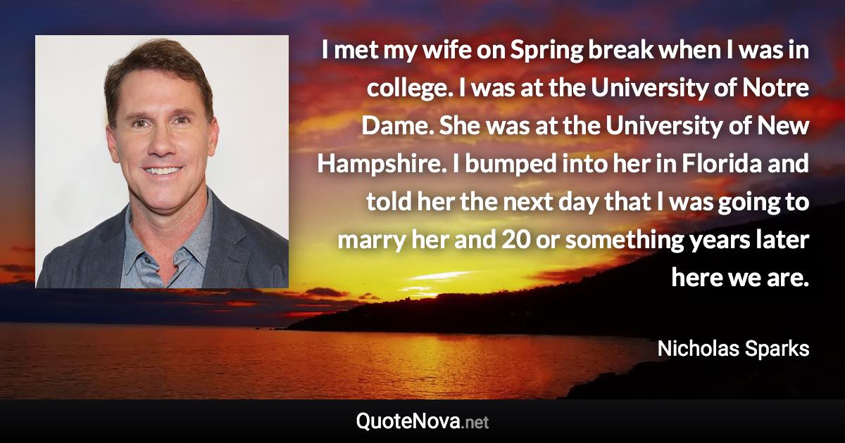 I met my wife on Spring break when I was in college. I was at the University of Notre Dame. She was at the University of New Hampshire. I bumped into her in Florida and told her the next day that I was going to marry her and 20 or something years later here we are. - Nicholas Sparks quote