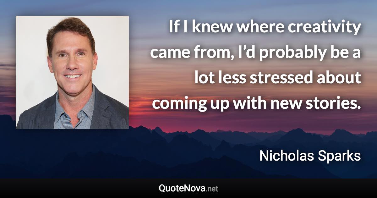 If I knew where creativity came from, I’d probably be a lot less stressed about coming up with new stories. - Nicholas Sparks quote