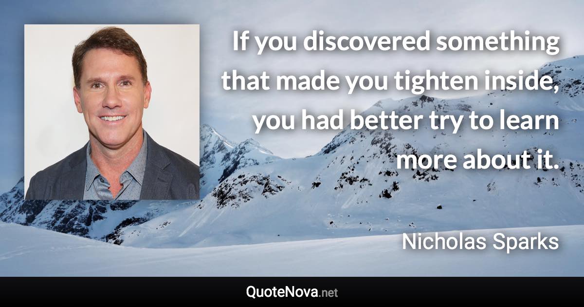 If you discovered something that made you tighten inside, you had better try to learn more about it. - Nicholas Sparks quote