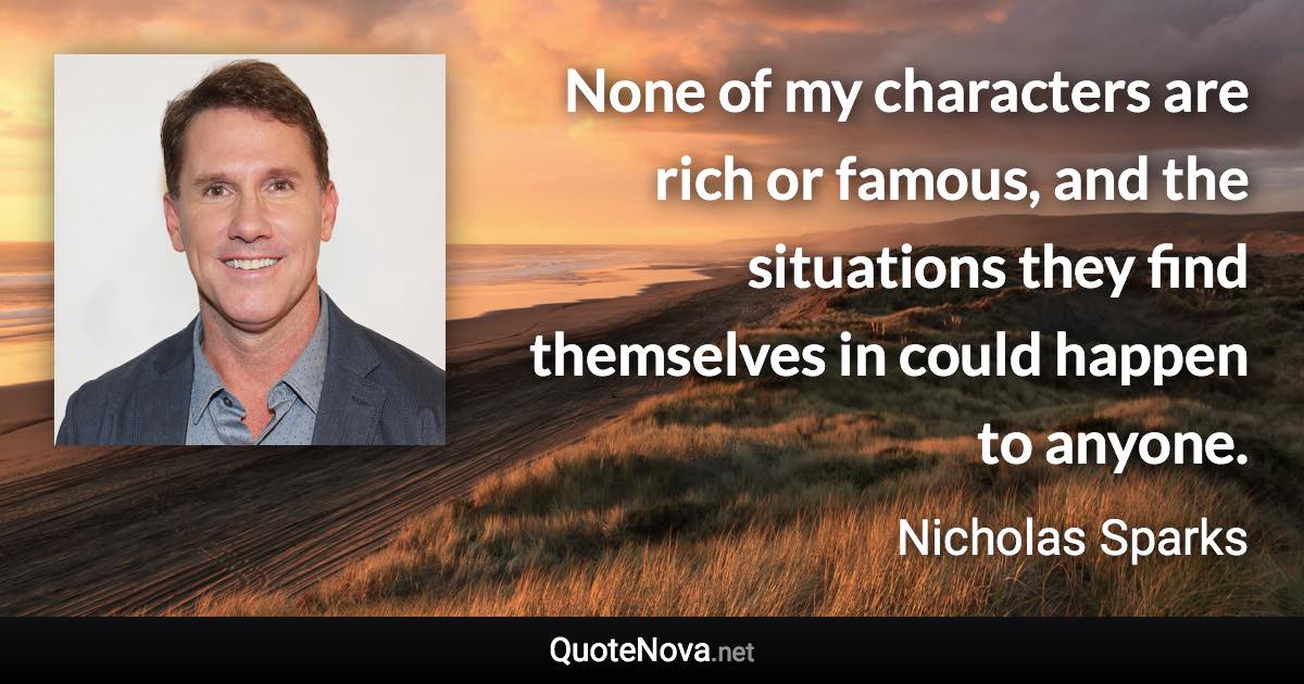 None of my characters are rich or famous, and the situations they find themselves in could happen to anyone. - Nicholas Sparks quote