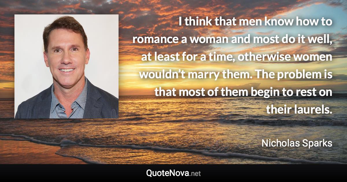 I think that men know how to romance a woman and most do it well, at least for a time, otherwise women wouldn’t marry them. The problem is that most of them begin to rest on their laurels. - Nicholas Sparks quote