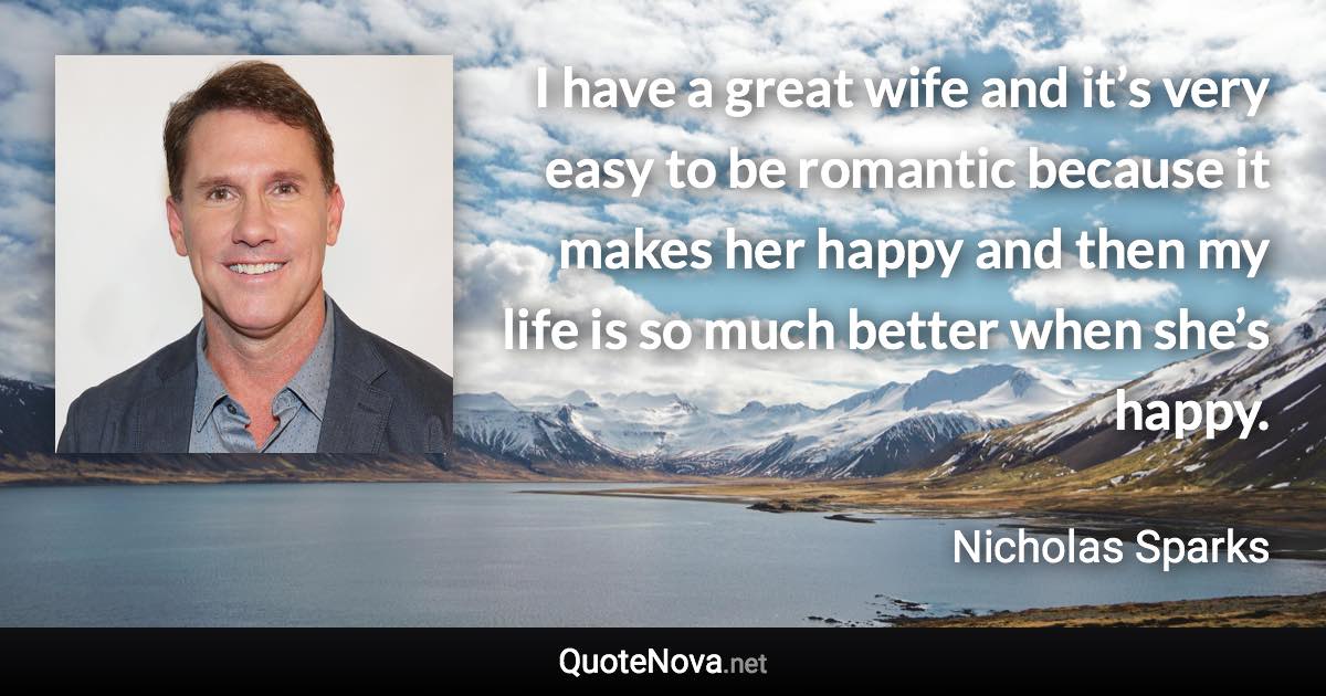 I have a great wife and it’s very easy to be romantic because it makes her happy and then my life is so much better when she’s happy. - Nicholas Sparks quote