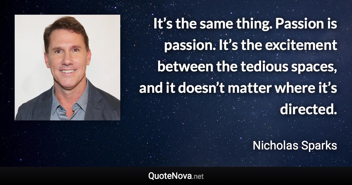 It’s the same thing. Passion is passion. It’s the excitement between the tedious spaces, and it doesn’t matter where it’s directed. - Nicholas Sparks quote