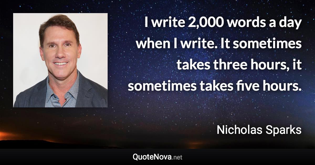 I write 2,000 words a day when I write. It sometimes takes three hours, it sometimes takes five hours. - Nicholas Sparks quote