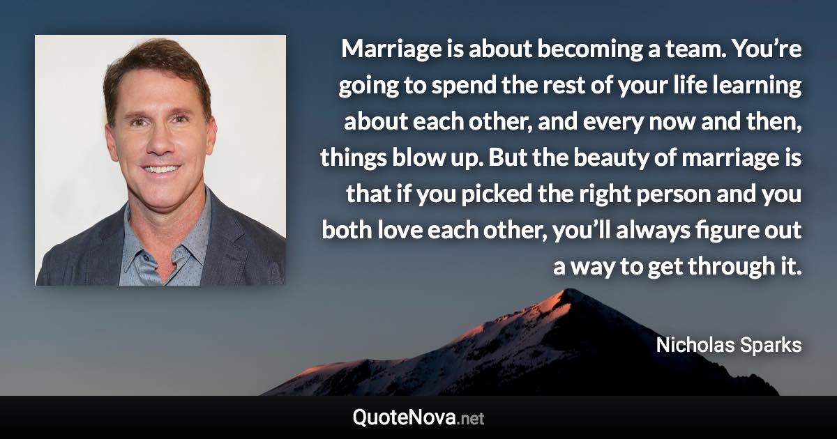 Marriage is about becoming a team. You’re going to spend the rest of your life learning about each other, and every now and then, things blow up. But the beauty of marriage is that if you picked the right person and you both love each other, you’ll always figure out a way to get through it. - Nicholas Sparks quote