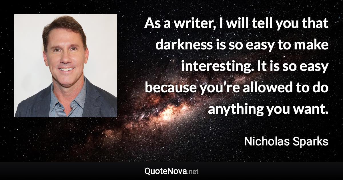 As a writer, I will tell you that darkness is so easy to make interesting. It is so easy because you’re allowed to do anything you want. - Nicholas Sparks quote