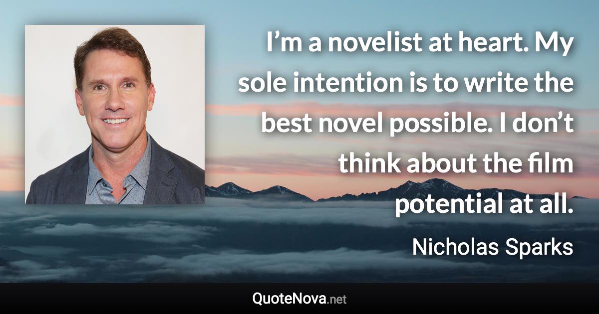 I’m a novelist at heart. My sole intention is to write the best novel possible. I don’t think about the film potential at all. - Nicholas Sparks quote