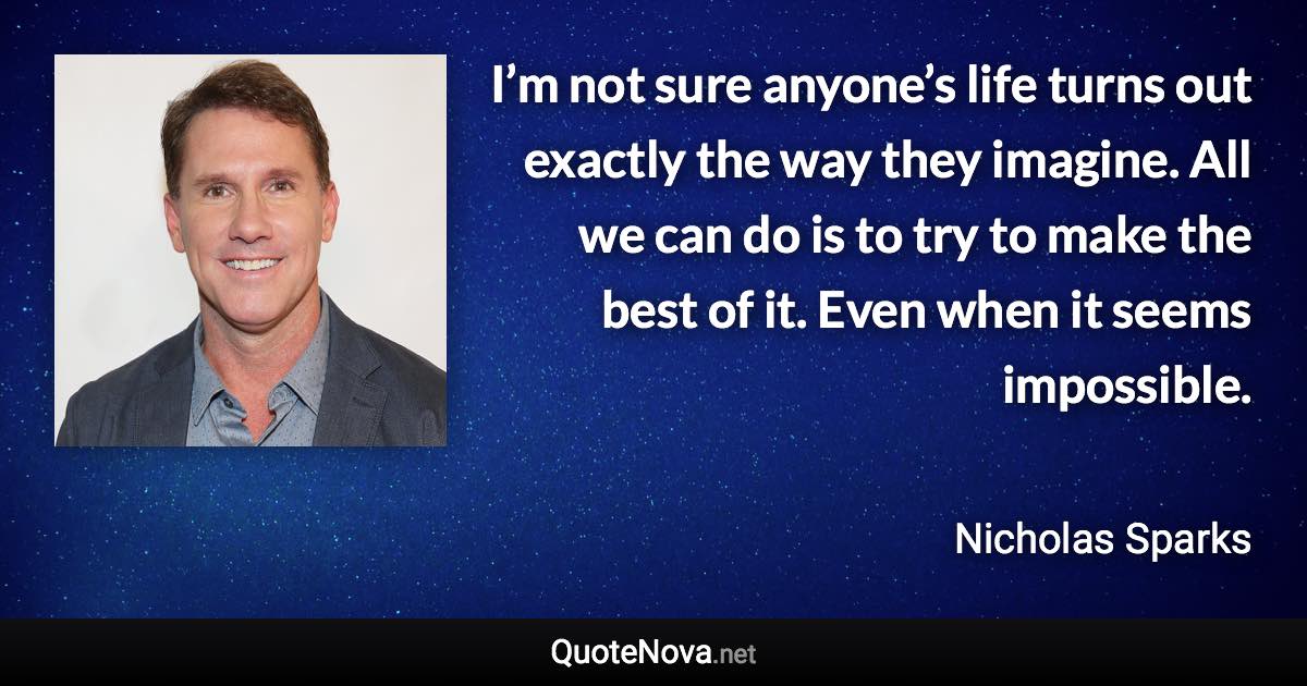 I’m not sure anyone’s life turns out exactly the way they imagine. All we can do is to try to make the best of it. Even when it seems impossible. - Nicholas Sparks quote
