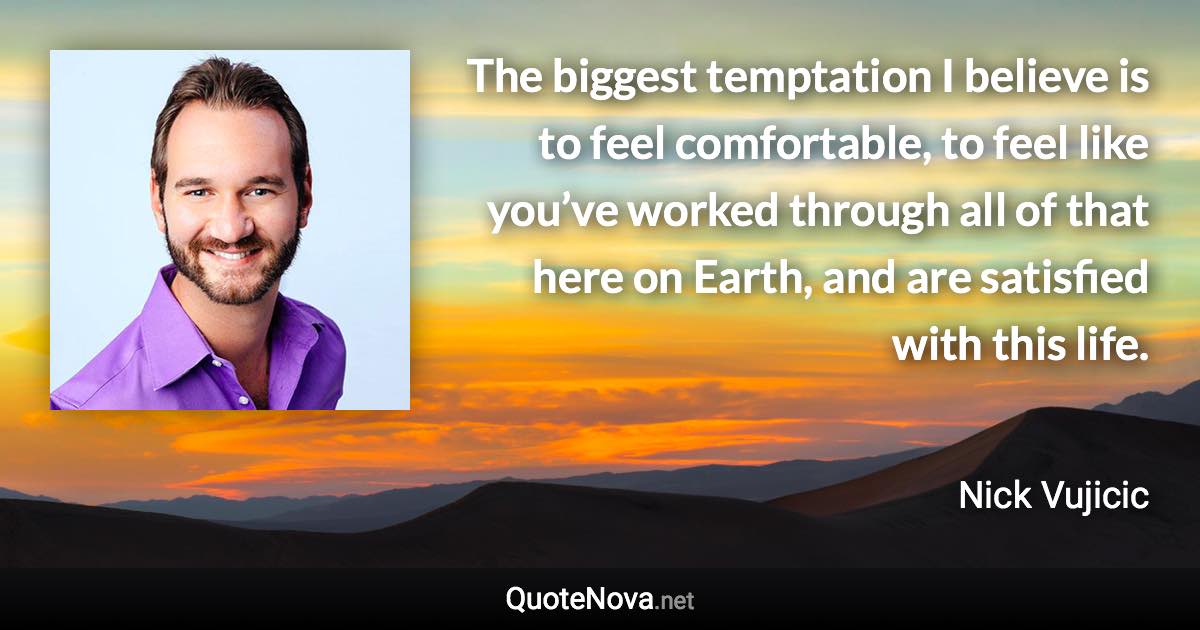 The biggest temptation I believe is to feel comfortable, to feel like you’ve worked through all of that here on Earth, and are satisfied with this life. - Nick Vujicic quote