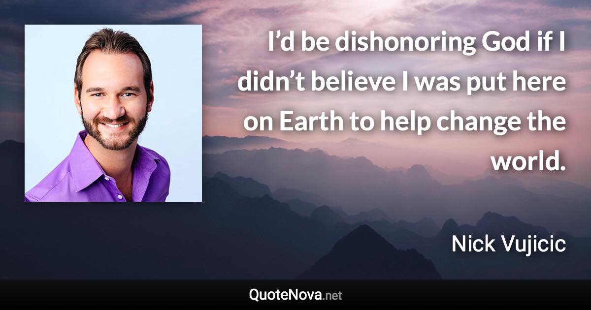 I’d be dishonoring God if I didn’t believe I was put here on Earth to help change the world. - Nick Vujicic quote