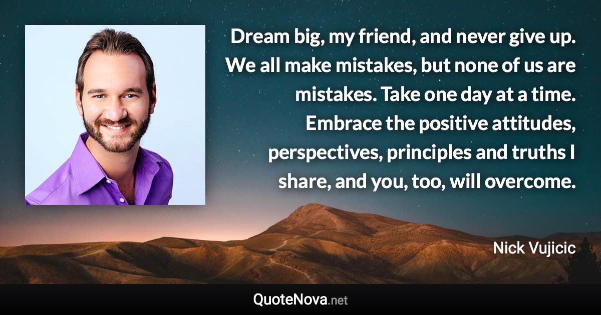Dream big, my friend, and never give up. We all make mistakes, but none of us are mistakes. Take one day at a time. Embrace the positive attitudes, perspectives, principles and truths I share, and you, too, will overcome. - Nick Vujicic quote