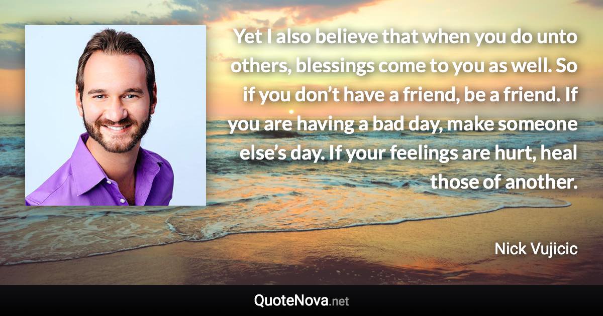 Yet I also believe that when you do unto others, blessings come to you as well. So if you don’t have a friend, be a friend. If you are having a bad day, make someone else’s day. If your feelings are hurt, heal those of another. - Nick Vujicic quote