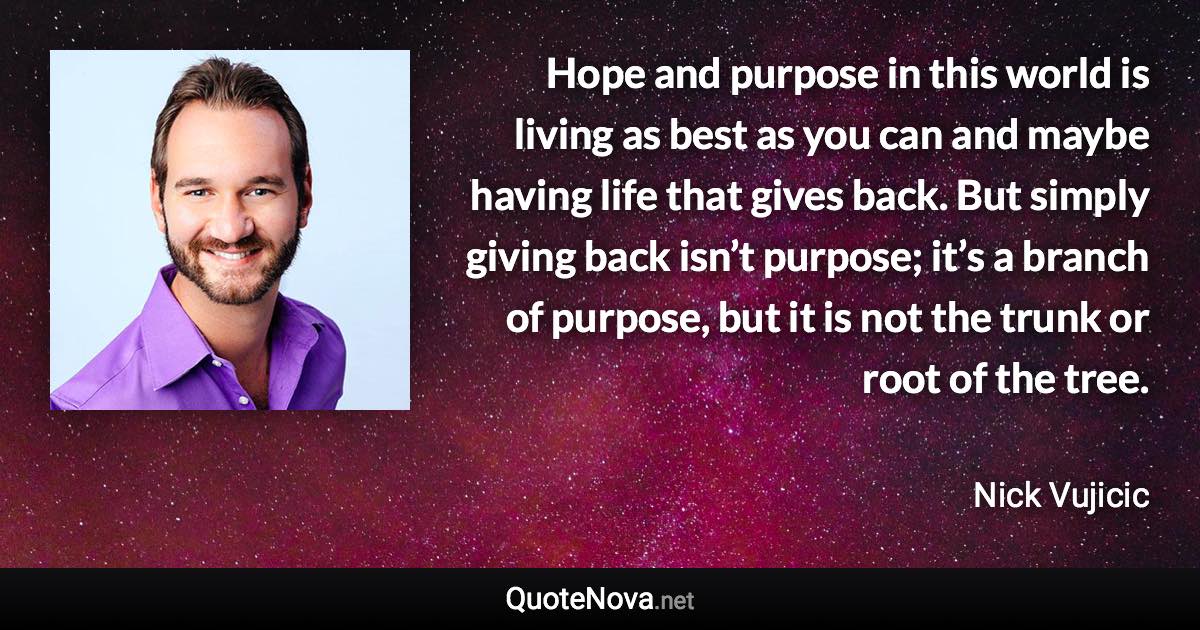 Hope and purpose in this world is living as best as you can and maybe having life that gives back. But simply giving back isn’t purpose; it’s a branch of purpose, but it is not the trunk or root of the tree. - Nick Vujicic quote