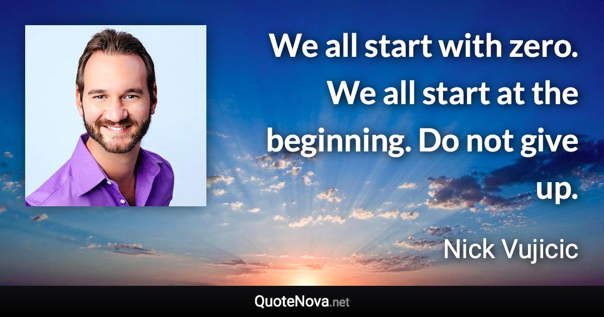 We all start with zero. We all start at the beginning. Do not give up. - Nick Vujicic quote