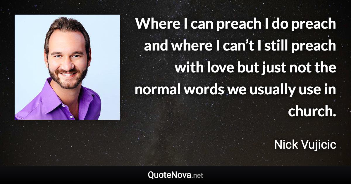 Where I can preach I do preach and where I can’t I still preach with love but just not the normal words we usually use in church. - Nick Vujicic quote