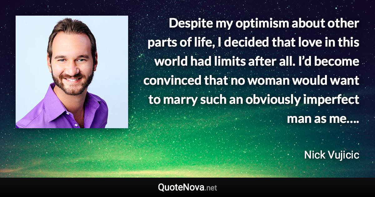 Despite my optimism about other parts of life, I decided that love in this world had limits after all. I’d become convinced that no woman would want to marry such an obviously imperfect man as me…. - Nick Vujicic quote