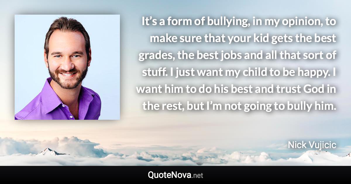 It’s a form of bullying, in my opinion, to make sure that your kid gets the best grades, the best jobs and all that sort of stuff. I just want my child to be happy. I want him to do his best and trust God in the rest, but I’m not going to bully him. - Nick Vujicic quote