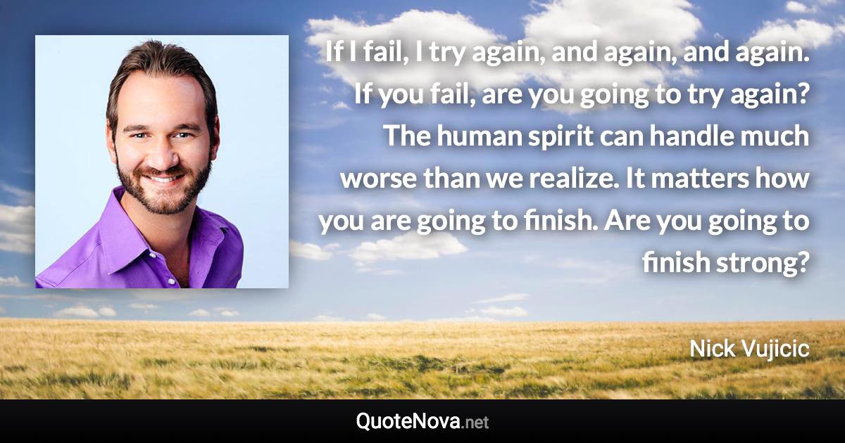 If I fail, I try again, and again, and again. If you fail, are you going to try again? The human spirit can handle much worse than we realize. It matters how you are going to finish. Are you going to finish strong? - Nick Vujicic quote