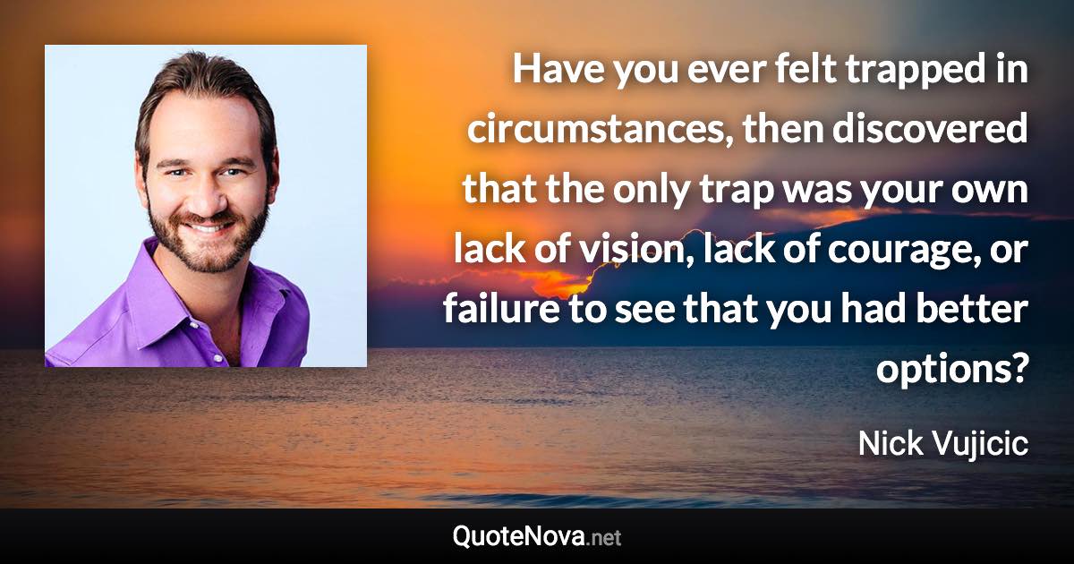 Have you ever felt trapped in circumstances, then discovered that the only trap was your own lack of vision, lack of courage, or failure to see that you had better options? - Nick Vujicic quote