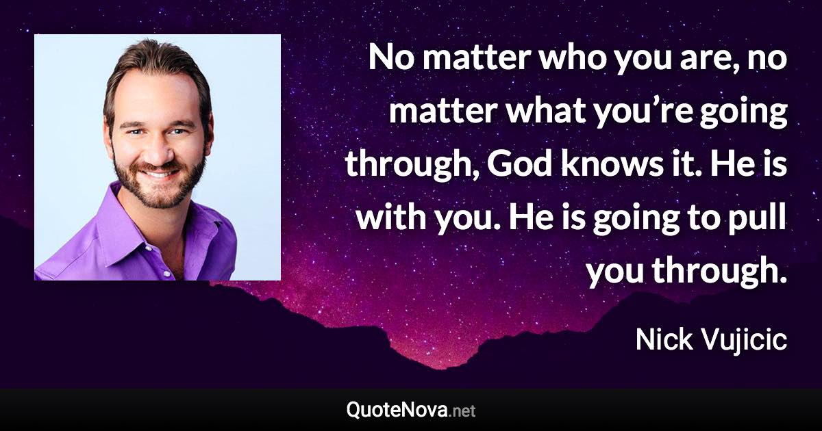 No matter who you are, no matter what you’re going through, God knows it. He is with you. He is going to pull you through. - Nick Vujicic quote