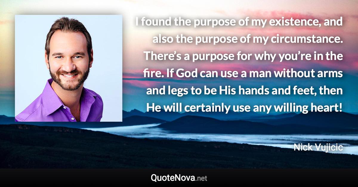 I found the purpose of my existence, and also the purpose of my circumstance. There’s a purpose for why you’re in the fire. If God can use a man without arms and legs to be His hands and feet, then He will certainly use any willing heart! - Nick Vujicic quote