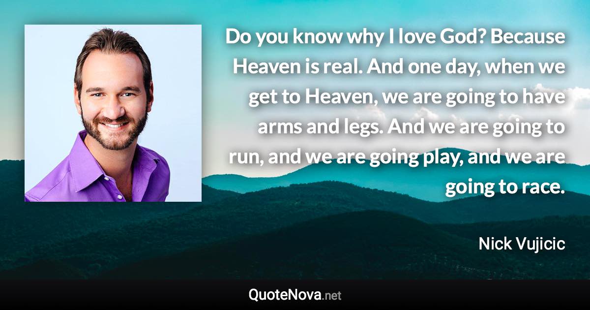 Do you know why I love God? Because Heaven is real. And one day, when we get to Heaven, we are going to have arms and legs. And we are going to run, and we are going play, and we are going to race. - Nick Vujicic quote