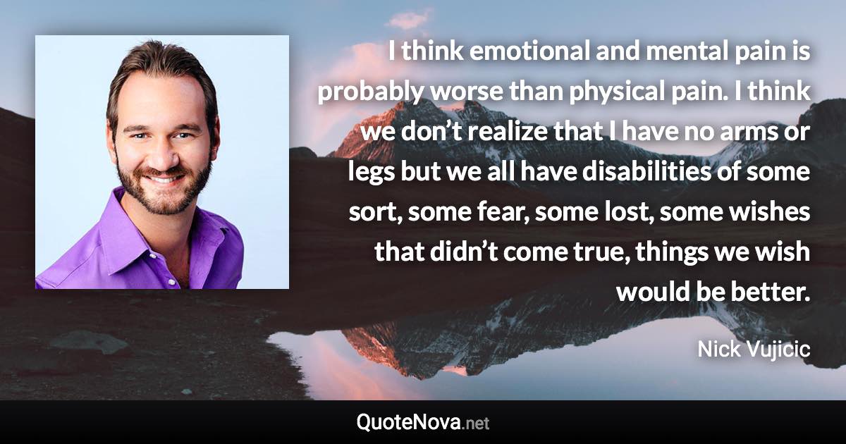 I think emotional and mental pain is probably worse than physical pain. I think we don’t realize that I have no arms or legs but we all have disabilities of some sort, some fear, some lost, some wishes that didn’t come true, things we wish would be better. - Nick Vujicic quote