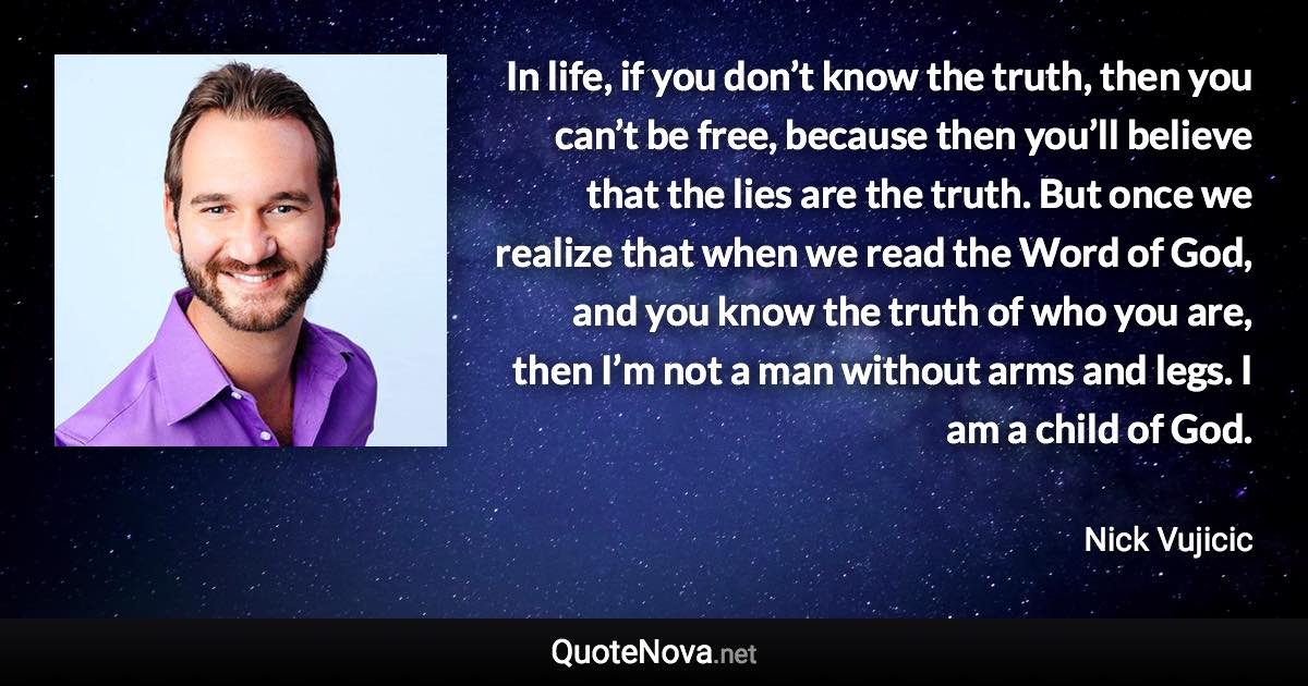 In life, if you don’t know the truth, then you can’t be free, because then you’ll believe that the lies are the truth. But once we realize that when we read the Word of God, and you know the truth of who you are, then I’m not a man without arms and legs. I am a child of God. - Nick Vujicic quote