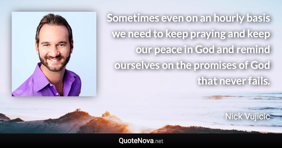 Sometimes even on an hourly basis we need to keep praying and keep our peace in God and remind ourselves on the promises of God that never fails. - Nick Vujicic quote