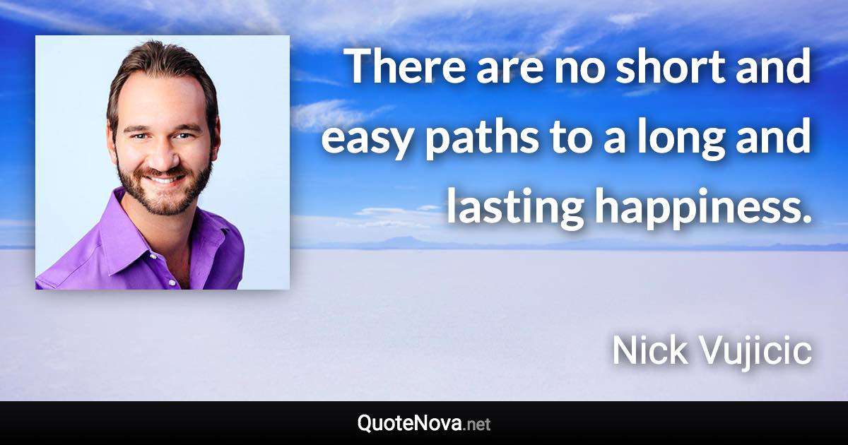 There are no short and easy paths to a long and lasting happiness. - Nick Vujicic quote