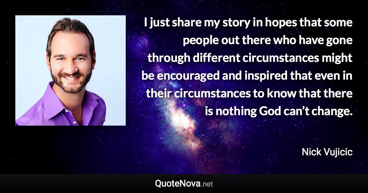 I just share my story in hopes that some people out there who have gone through different circumstances might be encouraged and inspired that even in their circumstances to know that there is nothing God can’t change. - Nick Vujicic quote