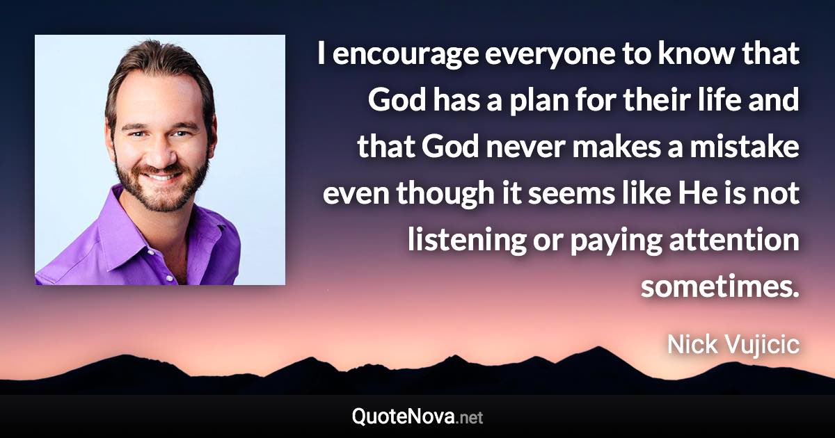 I encourage everyone to know that God has a plan for their life and that God never makes a mistake even though it seems like He is not listening or paying attention sometimes. - Nick Vujicic quote