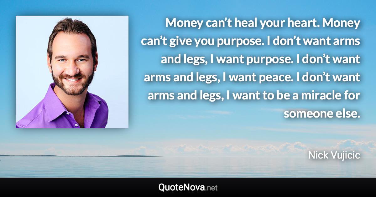 Money can’t heal your heart. Money can’t give you purpose. I don’t want arms and legs, I want purpose. I don’t want arms and legs, I want peace. I don’t want arms and legs, I want to be a miracle for someone else. - Nick Vujicic quote