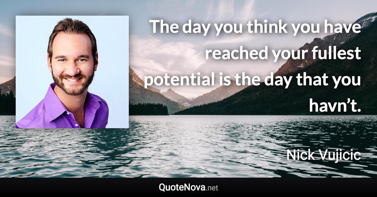 The day you think you have reached your fullest potential is the day that you havn’t. - Nick Vujicic quote