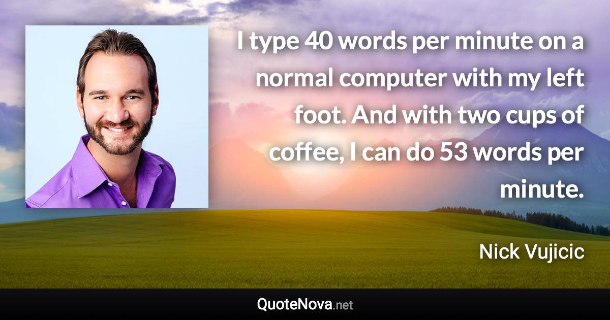 I type 40 words per minute on a normal computer with my left foot. And with two cups of coffee, I can do 53 words per minute. - Nick Vujicic quote