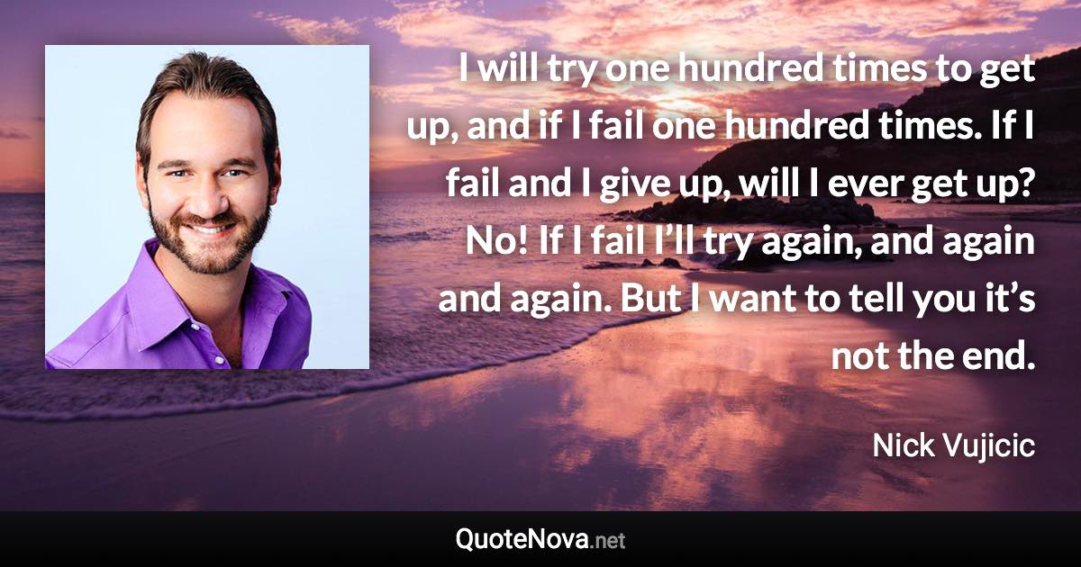 I will try one hundred times to get up, and if I fail one hundred times. If I fail and I give up, will I ever get up? No! If I fail I’ll try again, and again and again. But I want to tell you it’s not the end. - Nick Vujicic quote