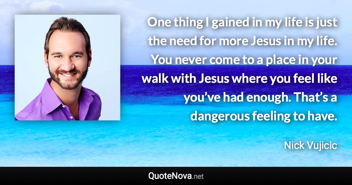 One thing I gained in my life is just the need for more Jesus in my life. You never come to a place in your walk with Jesus where you feel like you’ve had enough. That’s a dangerous feeling to have. - Nick Vujicic quote