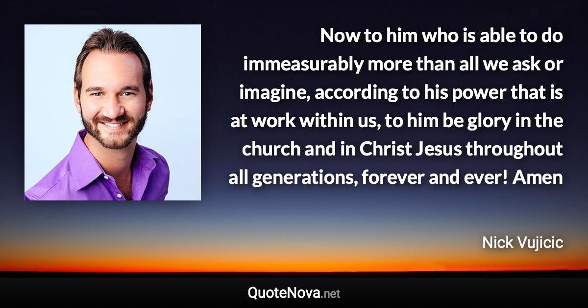 Now to him who is able to do immeasurably more than all we ask or imagine, according to his power that is at work within us, to him be glory in the church and in Christ Jesus throughout all generations, forever and ever! Amen - Nick Vujicic quote