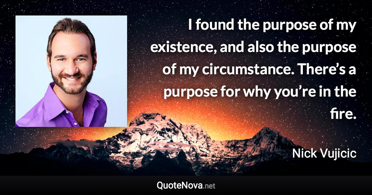 I found the purpose of my existence, and also the purpose of my circumstance. There’s a purpose for why you’re in the fire. - Nick Vujicic quote