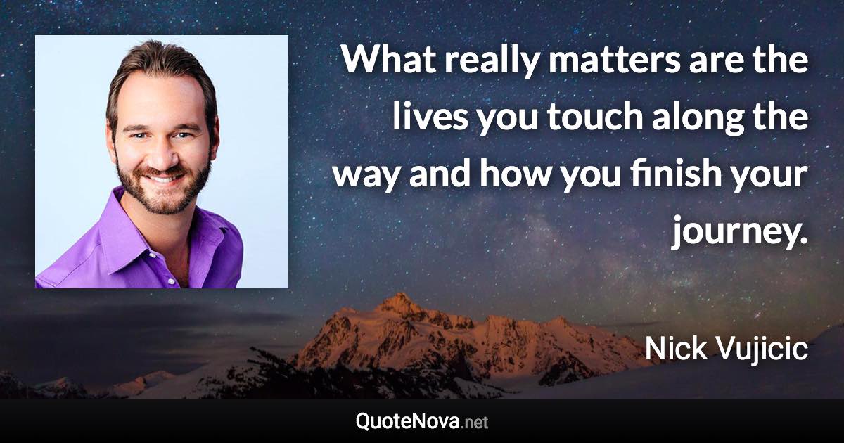 What really matters are the lives you touch along the way and how you finish your journey. - Nick Vujicic quote