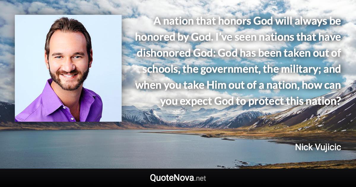 A nation that honors God will always be honored by God. I’ve seen nations that have dishonored God: God has been taken out of schools, the government, the military; and when you take Him out of a nation, how can you expect God to protect this nation? - Nick Vujicic quote