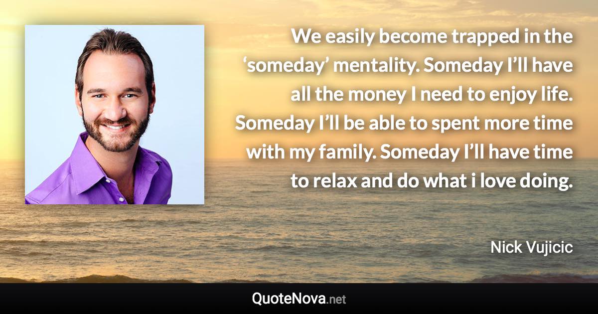 We easily become trapped in the ‘someday’ mentality. Someday I’ll have all the money I need to enjoy life. Someday I’ll be able to spent more time with my family. Someday I’ll have time to relax and do what i love doing. - Nick Vujicic quote