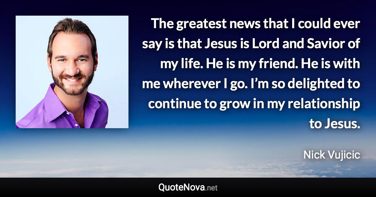 The greatest news that I could ever say is that Jesus is Lord and Savior of my life. He is my friend. He is with me wherever I go. I’m so delighted to continue to grow in my relationship to Jesus. - Nick Vujicic quote