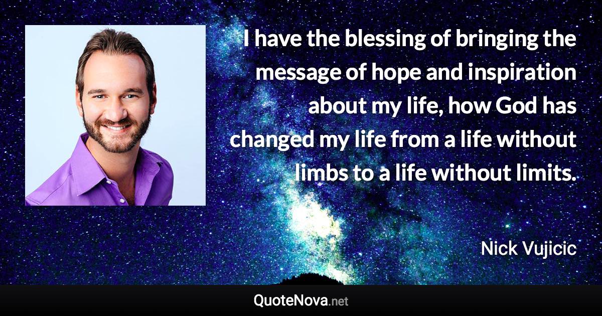 I have the blessing of bringing the message of hope and inspiration about my life, how God has changed my life from a life without limbs to a life without limits. - Nick Vujicic quote