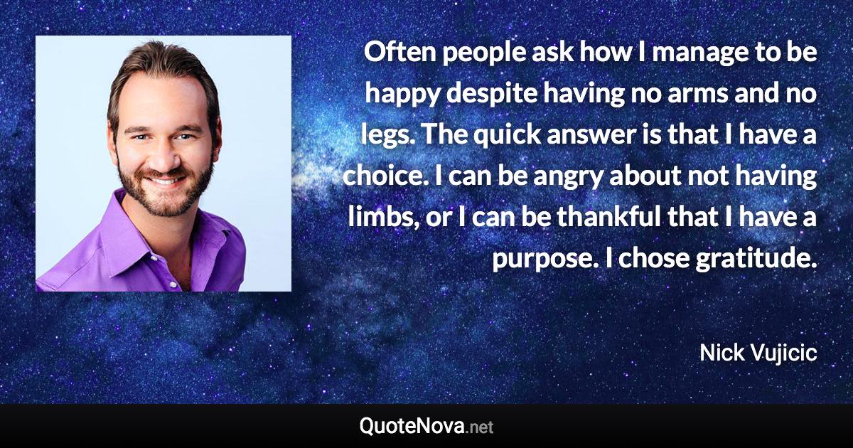 Often people ask how I manage to be happy despite having no arms and no legs. The quick answer is that I have a choice. I can be angry about not having limbs, or I can be thankful that I have a purpose. I chose gratitude. - Nick Vujicic quote