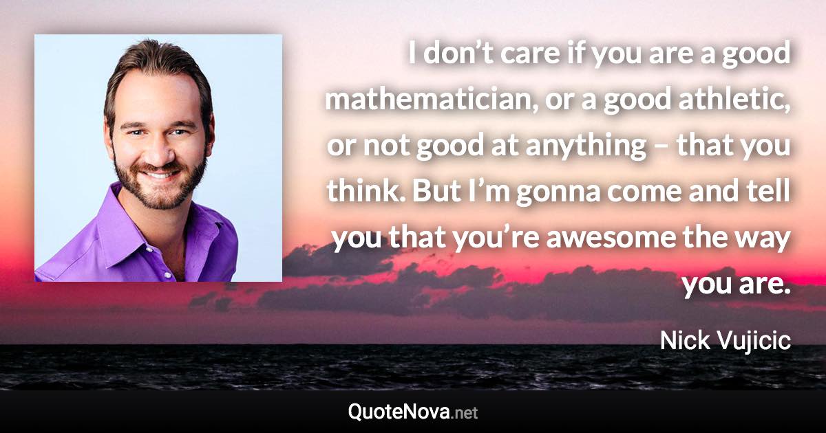 I don’t care if you are a good mathematician, or a good athletic, or not good at anything – that you think. But I’m gonna come and tell you that you’re awesome the way you are. - Nick Vujicic quote